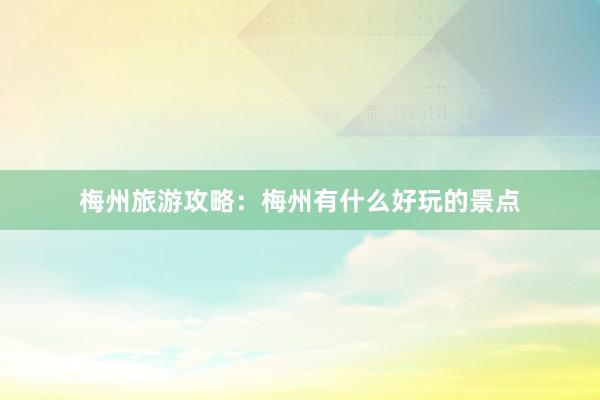 梅州旅游攻略：梅州有什么好玩的景点