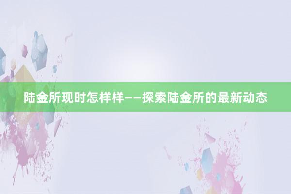 陆金所现时怎样样——探索陆金所的最新动态