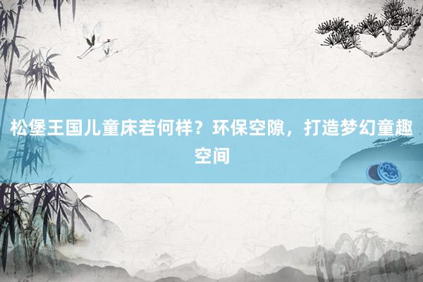 松堡王国儿童床若何样？环保空隙，打造梦幻童趣空间
