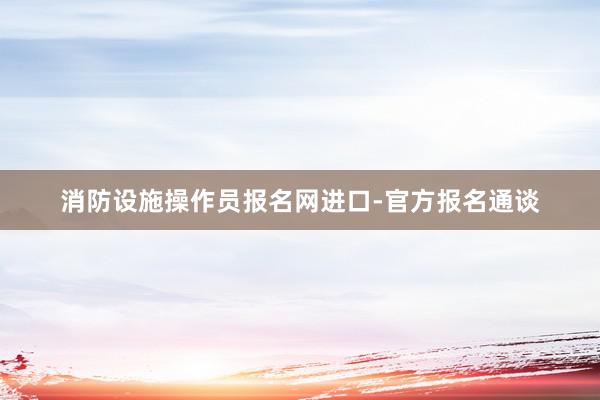 消防设施操作员报名网进口-官方报名通谈