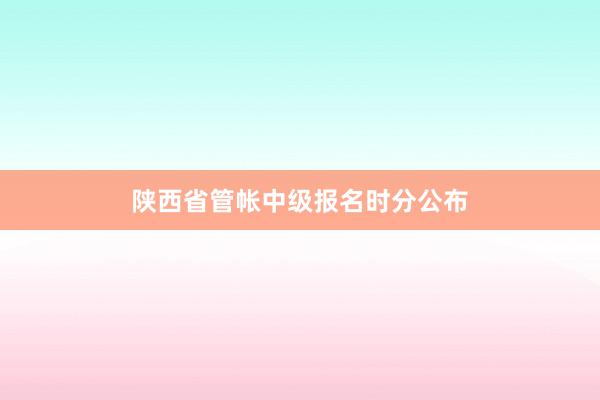 陕西省管帐中级报名时分公布